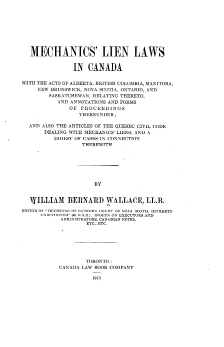 handle is hein.beal/mecllca0001 and id is 1 raw text is: MECHANICS' LIEN LAWS
IN CANADA
WITH THE ACTS OF ALBERTA, BRITISH COLUMBIA, MANITOBA,
NEW BRUNSWICK, NOVA SCOTIA, ONTARIO, AND
SASKATCHEWAN, RELATING THERETO,
AND ANNOTATIONS AND FORMS
OF PROCEEDINGS
THEREUNDER;
AND ALSO THE ARTICLES OF THE QUEBEC CIVIL CODE
DEALING WITH MECHANICS' LIENS, AND A
DIGEST OF CASES IN CONNECTION
THEREWITH
BY
WYILLIAM BERNARD ),ALLACE, LL.B.
EDITOR OF DECISIONS OF SUPREME COURT OF NOVA SCOTIA HITHERTO
UNREPORTED (40 N.S.R.); INGPEN ON EXECUTORS AND
ADMINISTRATORS, CANADIAN NOTES,
ETC., ETC.
TORONTO:
CANADA LAW BOOK COMPANY
1913


