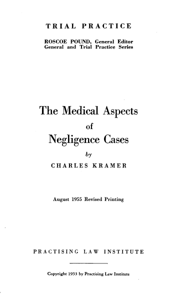 handle is hein.beal/medanc0001 and id is 1 raw text is: PRACTICE

ROSCOE POUND, General Editor
General and Trial Practice Series
The Medical Aspects
of

Negligence
by

Cases

CHARLES KRAMER
August 1955 Revised Printing
PRACTISING LAW INSTITUTE

Copyright 1953 by Practising Law Institute

TRIAL


