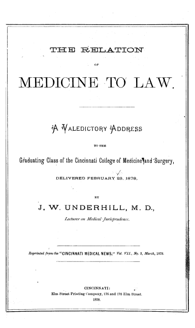 handle is hein.beal/medclaw0001 and id is 1 raw text is: TIE    1MDJLA..TIOl'T
Op
MEDICINE TO LAW.
A ALEDICTOfRY )DDIES
TO THE
GUaduating Class of the Cincinnati College of Medicineland -urgery,

v
DELIVERED FEBRUARY 28, .1878,
BY
J. WV. UNDER HILL, M. D.,

Lecturer on Afedical Jurisprudence.

Reprinted from the CINCINNATI MEDICAL NEWS, Vol. VII., No. 3, March, 1878
CINCINNATI:
Elm Street Printing Company, 176 and 178 Elm Street.
1878.


