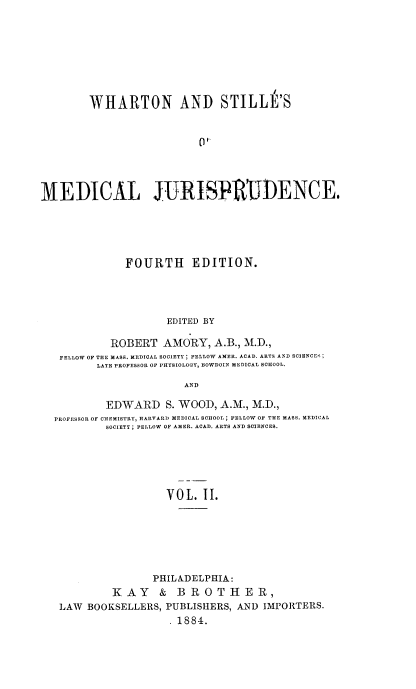 handle is hein.beal/medj0002 and id is 1 raw text is: WHARTON AND STILLE'S
MEDICAL JURISPRUDENCE.

FOURTH EDITION.
EDITED BY
ROBERT AMORY, A.B., M.D.,
FELLOW OF THE MASS. MEDICAL SOCIETY; FELLOW AMER. ACAD. ARTS AND SCIENCES;
LATE PROFESSOR OF PHYSIOLOGY, BOWDOIN MEDICAL SCHOOL.
AND
EDWARD S. WOOD, A.M., M.D.,
PROFESSOR OF CHEMISTRY, HARVARD MEDICAL SCHOOL; FELLOW OF THE MASS. MEDICAL
SOCIETY ; FELLOW OF AMER. ACAD. ARTS AND SCIENCES.
VOL. II.
PHILADELPHIA:
KAY & BROTHER,
LAW BOOKSELLERS, PUBLISHERS, AND IMPORTERS.
.1884.


