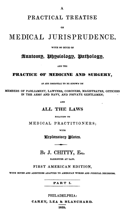 handle is hein.beal/medjuris0001 and id is 1 raw text is: PRACTICAL TREATISE
ON
MEDICAL JURISPRUDENCE,
WITH SO MUCH OF
t~aom , Dl) toto ,    atboloje ,
AND THE
PRACTICE OF MEDICINE AND SURGERY,
AS ARE ESSENTIAL TO B- KNOWN BY
MEMBERS OF PARLIAMENT, LAWYERS, CORONERS, MAGISTRATES, OFFICERS
IN THE ARMY AND NAVY, AND PRIVATE GENTLEMEN;
AND
ALL THE LAWS
RELATING TO
MEDICAL PRACTITIONERS;
WITH
By J. CHITTY, EsQ.
BARRISTER AT LAW.
FIRST AMERICAN EDITION,
WITH NOTES AND ADDITIONS ADAPTED TO AMERICAN WORKS AND JUDICIAL DECISIONS.
PART I.

PHILADELPHIA:
CAREY7 LEA 8z BLANCHARD.
1835.


