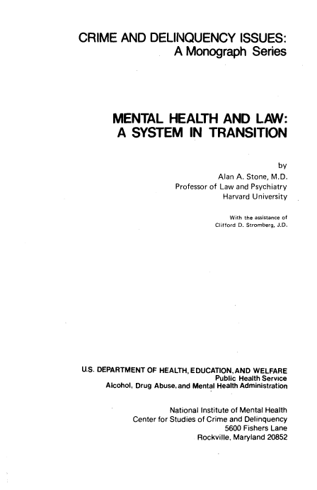 handle is hein.beal/mehlawsyt0001 and id is 1 raw text is: 


CRIME AND DELINQUENCY ISSUES:
                     A Monograph Series







        MENTAL HEALTH AND LAW:
        A SYSTEM IN TRANSITION


                                             by
                               Alan A. Stone, M.D.
                      Professor of Law and Psychiatry
                                Harvard University

                                  With the assistance of
                               Clifford D. Stromberg, J.D.
















 U.S. DEPARTMENT OF HEALTH, EDUCATION,AND WELFARE
                               Public Health Service
      Alcohol, Drug Abuse, and Mental Health Administration


                    National Institute of Mental Health
            Center for Studies of Crime and Delinquency
                                 5600 Fishers Lane
                           Rockville, Maryland 20852



