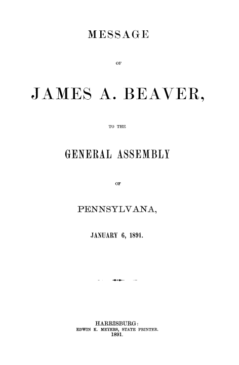 handle is hein.beal/mejabev0001 and id is 1 raw text is: MESSAGE
OF
JAMES A. BEAVER,
TO THE

GENERAL ASSEMBLY
OF
PENNSYLVANA,

JANUARY 6, 1891.
HARRISBURG:
EDWIN K. MEYERS, STATE PRINTER.
1891.


