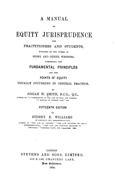 handle is hein.beal/mejps0001 and id is 1 raw text is: A MANUAL
OF
EQUITY JURISPRUDENCE
FOR
PRACTITIONERS AND STUDENTS,
FOUNDED ON THE WORKS OF
STORY AND OTHER WRITERS,
COMPRISING THE
FUNDAMENTAL PRINCIPLES
AND THE
POINTS OF EQUITY
USUALLY OCCURRING IN GENERAL PRACTICE.
BY
JOSIAH W. SMITH, B.C.L., Q.C.,
AUTHOR OF A COMPENDIUM OF THE LAW OF REAL AND PERSONA
A MANUAL OF COMMON LAW, ETC.
FIFTEENTH EDITION
BY
SYDNEY E. WILLIAMS
OF LINCOLN'S INN, BARRISTER-AT-LAW.
AUTHOR OP THE LAW OF ACCOUNT, THE LAW RELATING TO LEGAl.
REPRESENTATIVES, THE LAW AND PRACTICE RELATING TO
PETITIONS, FORENSIC FACTS AND FALLAOtE= =:.

LONDON
STEVENS AND SONS, LIMITED,
119 & 120, CHANCERY LANE.
I   9al 0 .ulishrs,
1900.


