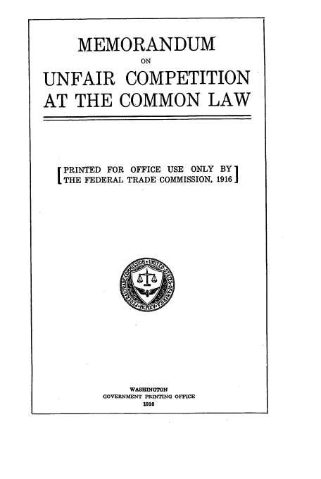 handle is hein.beal/memunc0001 and id is 1 raw text is: MEMORANDUM
ON
UNFAIR COMPETITION
AT THE COMMON LAW

PRINTED FOR OFFICE USE ONLY BY1
THE FEDERAL TRADE COMMISSION, 1916

WASHINGTON
GOVERNMENT PRINTING OFFICE
1916


