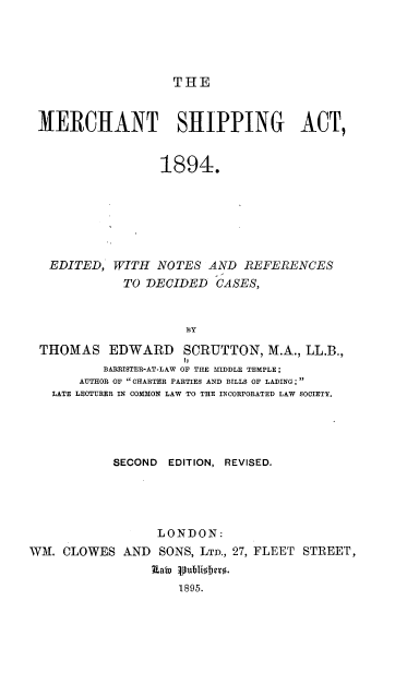 handle is hein.beal/merchshipact0001 and id is 1 raw text is: THE

MERCHANT SHIPPING ACT,
1894.
EDITED, WITH NOTES AND REFERENCES
TO DECIDED CASES,
BY
THOMAS EDWARD SCRUTTON, M.A., LL.B.,
BARRISTER-AT-LAW OF THE MIDDLE TEMPLE;
AUTHOR OF CHARTER PARTIES AND BILLS OF LADING;
LATE LECTURER IN COMMON LAW TO THE INCORPORATED LAW SOCIETY.
SECOND EDITION, REVISED.
LONDON:
WM. CLOWES AND SONS, LTD., 27, FLEET STREET,
Rats vubio jer.
1895.



