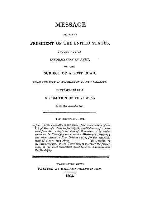 handle is hein.beal/mesprsus0001 and id is 1 raw text is: 






                MESSAGE

                     FROM THE


PRESIDENT OF THE UNITED STATES,


         COMMUNICATING

    INFORMAITION IN PART,

             ON THE

SUBJECT OF A POST ROAD,


FROM THE eITr OF WASHIN'GTON TO NEW ORLEANS.

               IN PURSUANCE OF A

        RESOLUTION OF THE HOUSE

              Of the 31st December lat.


               IsT. FEBRUARTr 1805.

Referred to the committee of the whole House, on a motion of the
  7th of December last, respecting the establishment of a post
  road from Knoxville, in the state of Tennessee, to the settle-
  ments on the Tombigby river, in the Mississippi territory;
  and froM thence to New  Orleans; also, for the establish.
  ment of a post road from           in Georgia, to
  zhe said settlement on the Tombigby, to intersect the former
  road, at the most convenient Point between Knoxville and
  the Tombigby.



               WASHINGTON CITY:
    PRINTED BY WILLLIM DUANE LT% SON.

                     1805.


