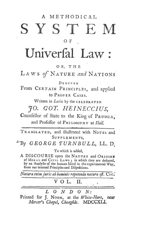 handle is hein.beal/mesul0002 and id is 1 raw text is: A METHODICAL

OF
OR, THE
LAWS         NATURE and NATIONs
DEDUCED
From CERTAIN PRINCIPLES, and applied
to PROPER CASES,
Written in Latin by the CELEBlRATED
YO. GOT. HEINECCIUS,
Counfellor of State to the King of PRussIA,
and Profeffor of P1 LOSOP HY at Hall.
TRANSLATED, and illufirated with NoTEs and
SUPPLEMENTS,
By GEORGE TURNBULL, LL. Do
To which is added,
A DISCOURSE upon the NATURE and ORIoIN
of MOP.AL and CIVIL LAWS ; in which they are deduced,
by an Analyfis of the human Mind in the experimental Way,
from  our internal Principles and Difpolitions.
Natura enim juris ab hominis repetenda natura eft. Ci c
V          L  .
LONDON:'
Printed for J. NooN, at the White-Hart, near
Mercer's Chapel, Cheaide. M DCCX L .



