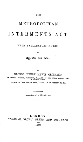 handle is hein.beal/metiae0001 and id is 1 raw text is: THE

METROPOLITAN

INTERMENTS

ACT.

WITH EXPLANATORY NOTES,
AN
appenbfx anb Inbex.

GEORGE HENRY HE WIT 9LIPHANT,
O TRINITY COLLEGE, CAMBRIDGE, B.A.; AND OF THE INNER TEMPLE, ESQ,
BARRISTER-AT-LAW.
AUTHOR OF THE LAW OF PEWS, THE LAW OF HORSES, &C. &C.
'Avaariaorai o dEX6c aov.
LONDON:
LONGMAN, BROWN, GREEN, AND LONGMANS.
1850.


