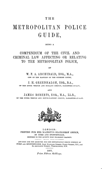 handle is hein.beal/metpgude0001 and id is 1 raw text is: 






                      T  -1E



METROPOLITAN POLICE


                  GUIDE,


                      BEING A



     COMPENDIUM OF THE CIVIL AND

CRIMINAL LAW AFFECTING OR RELATING

      TO TIE METROPOLITAN POLICE,

                         BY


         W. F. A. ARCHIBALD, ESQ., M.A.,
         ONE OF THE MASTERS OF THE SUPREME COURT,

         J. H. GREENHALGH, ESQ., B.A.,
    OF THE INNER TEMPLE AND MIDLAND CIRCUIT, BARRISTER-AT-LAW,

                        AND

        JAMES ROBERTS, ESQ., I.A., LL.B.,
  OF THE INNER TEMPLE AND SOUTH-EASTERN CIRCUIT, BARRISTER-AT-LAW.













                     LONDON:
     PRINTED FOR HER MAJESTY'S STATIONERY OFFICE,
               BY EYRE AND SPOTTISWOODE,
          PRINTERS TO TIE QUEEN'S MOST EXCELLENT MAJESTY.

    AND SOLD FOR THE RECEIVER TOR THE METROPOLITAN POLICE DISTRICT EY
  EYRE AND SPOTTISWOODE, EAST HARDING STREET, FLEET STREET, E.C., andi
             32, ABINGDON STREET, WESTMINSTER, S.W.

                        1891.
                 Price Fifteen Shillings.


