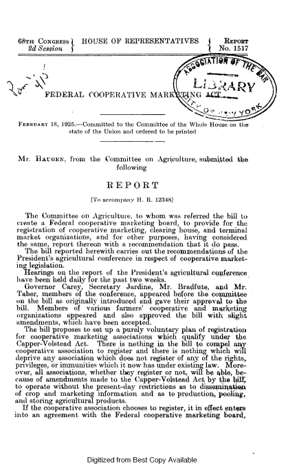 handle is hein.beal/mfca0001 and id is 1 raw text is: 



68TH   CONGRESS    HOUSE   OF REPRESENTATIVES             REPORT
    2d Se8$ion  f                                        No. 1517




        FEDERAL COOPERATIVE MAR T3NG ACT


 FEURUARY 18, 1925.-Committed to the Committee of the Whole House on the
               state of the Union and ordered to be printed


 Mr.  HAUGEN,  from  the Committee  on  Agriculture, submitted tlhe
                            following

                         REPORT
                     [To accompany H. R. 12348

   The  Committee on  Agriculture, to whom was referred the bill to
 create a Federal cooperative marketing board, to provide for the
 registration of cooperative marketing, clearing house, and terminal
 market  organizations, and for other purposes, having considered
 the same, report thereon with a recommendation that it do pass.
   The bill reported herewith carries out the recommendations of the
 President's agricultural conference in respect of cooperative market-
 ino legislation.
   Hearings on the report of the President's agricultural cgerence
 have been held daily for the past two weeks.
   Governor  Carey,  Secretary Jardine, Mr.  Bradfute,  and         Mr.
 Taber, members  of the conference, app eared before the coulnttee
 on the bill as originally introduced and gave their approval to the
 bill. Members  of  various farmers' cooperative  and  marketing
 organizations appeared  and  also approved  the bill with slight
 amendments, which have been  accepted.
   The bill proposes to set up a purely voluntary plan of registration
for cooperative marketing  associations which qualify under  tjhe
Capper-Volstead  Act.  There is nothing in the bill to compel ay
cooperative association to register and there is nothing which will
deprive any association which does not register of any of the rights,
privileges, or immunities which it now has under existing law. More-
over, all associations, whether they registe r  not, w be able, be-
cause of amendments  made  to the Capper-Volstead Act, by the blK
to operate without the present-day restrictions as to dissemnitie
of crop and  marketing information and  as to production, pooli4g,
and storing agricilltural products.
  If the cooperative association chooses to register, it in effeet pa4tws
into an agreement  with the Federal cooperative marketing board,


Digitized from Best Copy Available


