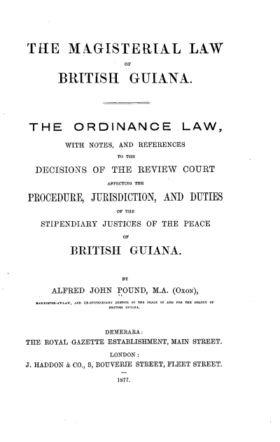 handle is hein.beal/mglwgu0001 and id is 1 raw text is: THE MAGISTERIAL LAW
OF
BRITISH GUIANA.
THE ORDINANCE LAW,
WITH NOTES, AND REFERENCES
TO THE
DECISIONS OF THE REVIEW COURT
AFFECTING THE
PROCEDURE, JURISDICTION, AND DUTIES
OF THE
STIPENDIARY JUSTICES OF THE PEACE
OF
BRITISH GUIANA.
BY
ALFRED JOHN POUND, M.A. (OxoN),
NARRISTER-AT-LAW, AND EX-STTPENDITARY JUSTCE OF THE PEACE IN AND FOR THE COLONY OF
BRITISHI OUI.IA
DEMERARA:
THE ROYAL GAZETTE ESTABLISHMENT, MAIN STREET.
LONDON:
J. HADDON & CO., 8, BOUVERIE STREET, FLEET STREET.
1877.


