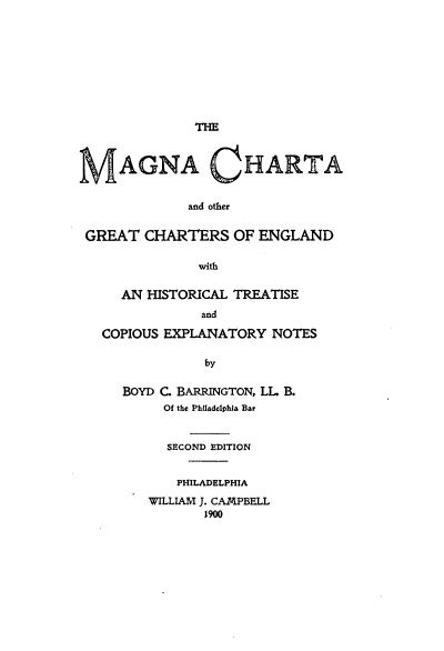 handle is hein.beal/mgnchoc0001 and id is 1 raw text is: 









              THE



    AGNA CHARTA


             and other


GREAT  CHARTERS OF ENGLAND

              with

     AN HISTORICAL TREATISE
               and

  COPIOUS EXPLANATORY  NOTES

               by

     BOYD C. BARRINGTON, LL B.
          Of the Philadelphia Bar


          SECOND EDITION


          PHILADELPHIA
        WILLIAM J. CAMPBELL
               1900


