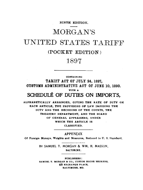 handle is hein.beal/mgnustrff0001 and id is 1 raw text is: NINTH EDITION.

MORGAN'S
UNITED STATES TARIFF
(POCKET EDITION)
1897
CONTA INING
TARIFF ACT OF JULY 24, 1897,
CUSTOMS ADMINISTRATIVE ACT OF JUNE 10, 1890,
WITH A
SCHEDnLJ OF DUTIES ON IMPORTS,
ALPHABETICALLY ARRANGED, GIVING THE RATE OF DUTY OR
EACH ARTICLE, THE PROVISIONS OF LAW IMPOSING THE
DUTY AND THE DECISIONS OF THE COURTS, THE
TREASURY DEPARTMENT, AND THE BOARD
OF GENERAL APPRAISERS, UNDER
WHICH THE ARTICLE IS
CLASSIFIED.
APPENDIX
Of Foreign Moneys, Weights and Measures, Reduced to U. S. Standard,
BY SAMUEL T. MORGAN & WM. H. MASSON,
BALTIMORE.
PUBLISHERS :
SAMUEL T. MORGAN & CO., CUSTOM HOUSE BROKERS,
W3 EXCHANGE PLACE,
BALTIMORE, MD.


