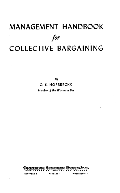 handle is hein.beal/mhbcolv0001 and id is 1 raw text is: 





MANAGEMENT HANDBOOK

               for


COLLECTIVE BARGAINING


           By
      0. S. HOEBRECKX
      Member of the Wisconsin Bar


















Gammagas I 'a  mm sgggu
FBLISHERS OF TOPICAL LAW REPORTS
NEW YORK I   CHICAGO I   WASHINGTON 4



