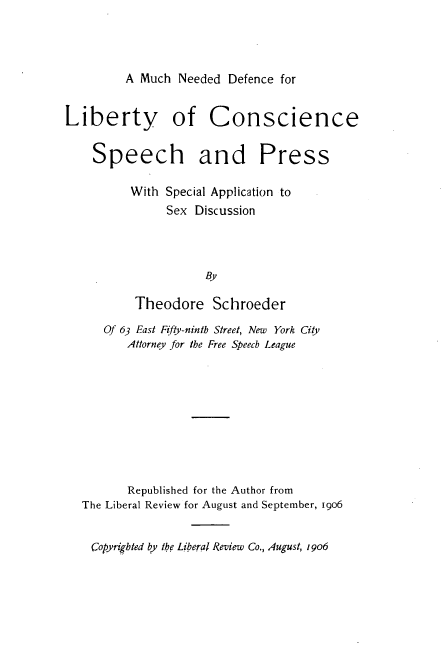 handle is hein.beal/mhnddcly0001 and id is 1 raw text is: 




A Much  Needed Defence for


Liberty of Conscience


    Speech and Press

          With Special Application to
               Sex Discussion




                     BY

          Theodore Schroeder

      Of 63 East Fifty-ninth Street, New York City
         Attorney for the Free Speech League










         Republished for the Author from
  The Liberal Review for August and September, 1906


    Copyrighted b the Liberal Review Co., August, 19o


