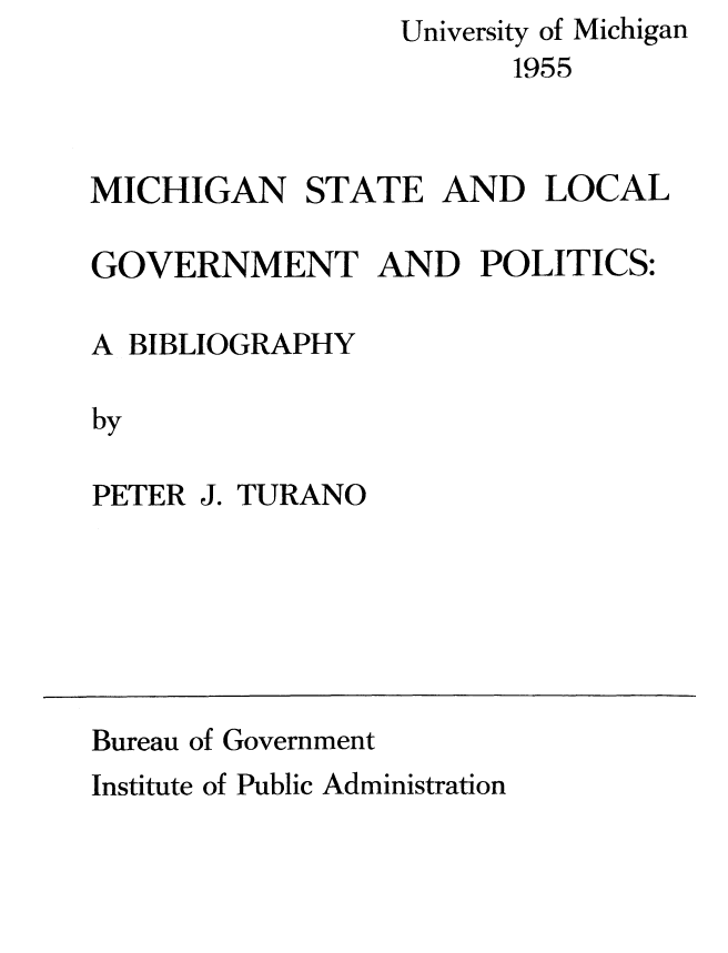 handle is hein.beal/michstloc0001 and id is 1 raw text is:                  University of Michigan
                        1955



MICHIGAN STATE AND LOCAL


GOVERNMENT AND POLITICS:

A BIBLIOGRAPHY

by

PETER J. TURANO


Bureau of Government
Institute of Public Administration


