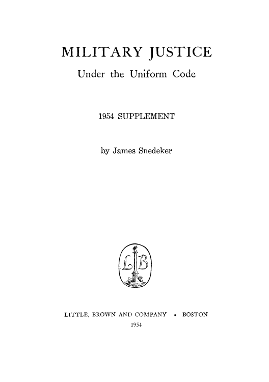 handle is hein.beal/mijuncc0002 and id is 1 raw text is: MILITARY JUSTICE

Under the

Uniform Code

1954 SUPPLEMENT
by James Snedeker

LITTLE, BROWN

AND COMPANY
1954

* BOSTON


