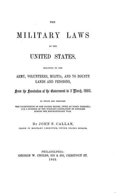 handle is hein.beal/milawus0001 and id is 1 raw text is: 






TIIE


MILITARY LAWS


                    OF THE



         UNITED STATES,


                 RELATING TO THE


 ARMY, VOLUNTEERS, MILITIA, AND TO BOUNTY

            LANDS AND PENSIONS,


Iron il~t tunbation of ttk &itrunnmt to 3 Eflatc, 1863.


               TO WHICH ARE PREFIXED

TIIE CONSTITUTION OF TIlE UNITED STATES, (WITH AN INDEX THERETO,)
    AND A SYNOPSIS OF TIlE MILITARY LEGISLATION OF CONGRESS
           DURING TILE REVOLUTIONARY WAR.



           By JOHN F. CALLAN,
  CLERK TO MILITARY COIIITTEE, UNITED STATES SENATE.







                PHILADELPHIA:
  GEORGE W. CHILDS, 628 & 630, CHESTNUT ST.
                    1863.


