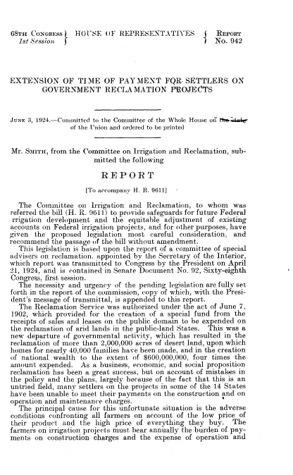 handle is hein.beal/mile0001 and id is 1 raw text is: 


68TH  CONGRESS   HOUSE OF REPRESENTATIVES           J  REPORT
  1st Sesson   I                                       No. 942




EXTENSION OF TIME OF PAYMENT FQR. SETTLERS ON
         GOVERNMENT RECLAMATION PROJECTS


JUNE 3, 1924.-Committed to the Committee of the Whole House oi th
                of the Union and ordered to be printed


Mr. SMITH, from the Committee on Irrigation and Reclamation, sub-
                      mitted the following

                        REPORT
                    [To accompany H. R. 9611]

  The  Committee  on  Irrigation and Reclamation, to whom   was
referred the bill (H. R. 9611) to provide safeguards for future Federal
rrigation development  and  the equitable adjustment of existing
accounts on Federal irrigation projects, and for other purposes, have
given  the proposed  legislation most careful consideration, and
recommend  the passage of the bill without amendment.
  This legislation is based upon the report of a committee of special
advisers on reclamation, appointed by the Secretary of the Interior,
which report was transmitted to Congress by the President on April
21, 1924, and is contained in Senate Document No. 92, Sixty-eighth
Congress, first session.
  The  necessity and urgency of the pending legislation are fully set
forth in the report of the commission, copy of which, with the Presi-
dent's message of transmittal, is appended to this report.
  The  Reclamation Service was authorized under the act of June 7,
1902, which provided for the creation of a special fund from the
receipts of sales and leases on the public domain to be expended on
the reclamation of arid lands in the public-land States. This was a
new  departure of governmental activity, which has resulted in the
reclamation of more than 2,000,000 acres of desert. land, upon which
homes for nearly 40,000 families have been made, and in the creation
of national wealth to the extent of $600,000,000, four times the
amount  expended.  As a business, economic, and social proposition
reclamation has been a great success, but on account of mistakes in
the policy and the plans, largely because of the fact that this is an
untried field, many settlers on the projects in some of the 14 States
have been unable to meet their payments on the construction and on
operation and maintenance charges.
  The  principal cause for this unfortunate situation is the adverse
conditions confronting all farmers on account of the low price of
their product and  the high price of everything they buy.   The
farmers on irrigation projects must bear annually the burden of pay-
ments  on construction charges and the expense of operation and


