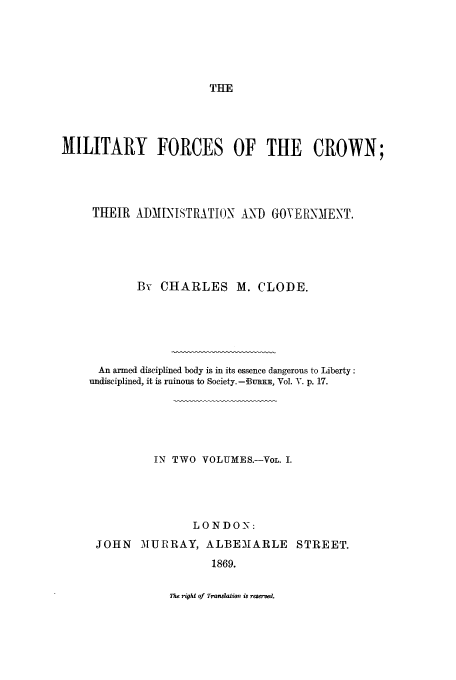 handle is hein.beal/milfc0001 and id is 1 raw text is: THE

MILITARY FORCES OF THE CROWN;
THEIR ADMINISTRATION AND GOVER NIENT,
By CHARLES M. CLODE.
An armed disciplined body is in its essence dangerous to Liberty:
undisciplined, it is ruinous to Society. - Bu KE, Vol. Y. p. 17.
IN TWO VOLUMES.-VoL. I.
LO NDON:
JOHN MURRAY, ALBE31ARLE STREET.
1869.

ne rigU of Trasition is raered.


