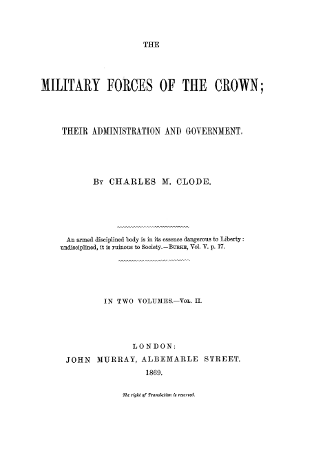 handle is hein.beal/milfc0002 and id is 1 raw text is: THE

MILITARY FORCES OF THE CROWN;
THEIR ADMINISTRATION AND GOVERNMENT,
By CHARLES M. CLODE.
An armed disciplined body is in its essence dangerous to Liberty:
undisciplined, it is ruinous to Society.-BURKE, Vol. V. p. 17.
IN TWO VOLUMES.-VOL. II.
LONDON:
JOHN MURRAY, ALBEMARLE STREET.
1869.

The right of Translation is reserved.


