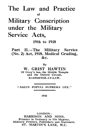 handle is hein.beal/milscrpt0002 and id is 1 raw text is: ï»¿The Law and

Military

Practice

of
Conscription

under the Military

Service

Acts,

1916 to 1918
Part II.-The Military Service
(No. 2) Act, 1918, Medical Grading,
&c.
By
W. GRIST HAWTIN
Of Gray's Inn, the Middle Temple
and the Oxford Circuit,
BARRISTER-AT-LAW.
*SALUS POPULI SUPREMA LEX.
1918
LONDON:
HARRISON AND SONS,
Printers in Ordinary to His Majesty,
Military Printers, Publishers and Stationers,
ST. MARTIN'S LANE, W.C.


