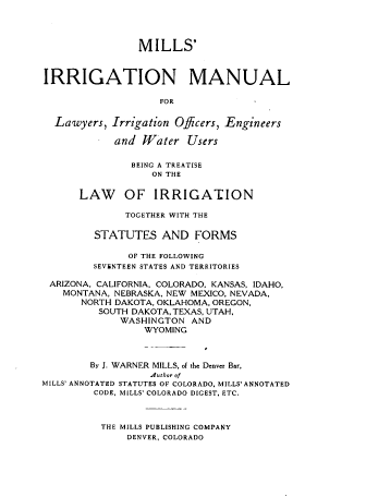 handle is hein.beal/milsrguy0001 and id is 1 raw text is: 



                MILLS'


IRRIGATION MANUAL

                   FOR

  Lawyers, Irrigation Officers, Engineers

            and Water Users

               BEING A TREATISE
                  ON THE

      LAW OF IRRIGATION

              TOGETHER WITH THE

         STATUTES AND FORMS

              OF THE FOLLOWING
        SEV&NTEEN STATES AND TERRITORIES

 ARIZONA, CALIFORNIA, COLORADO, KANSAS, IDAHO,
   MONTANA, NEBRASKA, NEW MEXICO. NEVADA,
      NORTH DAKOTA, OKLAHOMA, OREGON,
         SOUTH DAKOTA, TEXAS, UTAH,
             WASHINGTON AND
                 WYOMING



        By J. WARNER MILLS, of the Denver Bar,
                  A4uthor of
MILLS' ANNOTATED STATUTES OF COLORADO, MILLS' ANNOTATED
        CODE, MILLS' COLORADO DIGEST, ETC.



          THE MILLS PUBLISHING COMPANY
              DENVER, COLORADO


