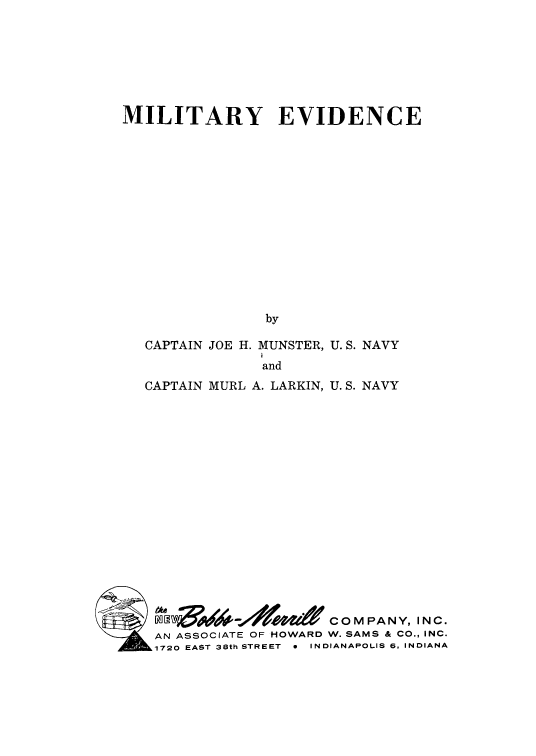 handle is hein.beal/miltev0001 and id is 1 raw text is: 







MILITARY EVIDENCE















                by

   CAPTAIN JOE H. MUNSTER, U. S. NAVY
                and
   CAPTAIN MURL A. LARKIN, U. S. NAVY

















             9 0 COMPANY, INC.
    AN ASSOCIATE OF HOWARD W. SAMS & CO., INC.
    1720 EAST 38th STREET  *  INDIANAPOLIS 6, INDIANA


