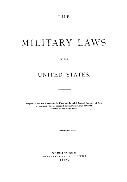 handle is hein.beal/milwutes0001 and id is 1 raw text is: THE

MILITARY LAWS
OF THE
UNITED STATES.

Prepared, under the direction of the Honorable Daniel S. Lamont, Secretary of War,
by Lieutenant-Colonel George B. Davis, Deputy Judge-Advocate-
General, United States Army.
GOVE1RNMENT PRINTING OFFICE.
1897.


