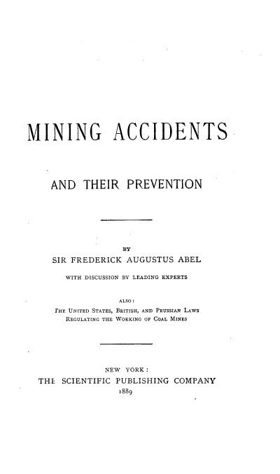 handle is hein.beal/minacprv0001 and id is 1 raw text is: 




















MINING ACCIDENTS






     AND THEIR PREVENTION








                   BY

     SIR FREDERICK AUGUSTUS ABEL

        WITH DISCUSSION BY LEADING EXPERTS


                  ALSO:
     FHE UNITED STATES, BRITISH, AND PRUSSIAN LAWS
        REGULATING THE WORKING OF COAL MINES







               NEW YORK:

  THE SCIENTIFIC PUBLISHING COMPANY
                  1889


