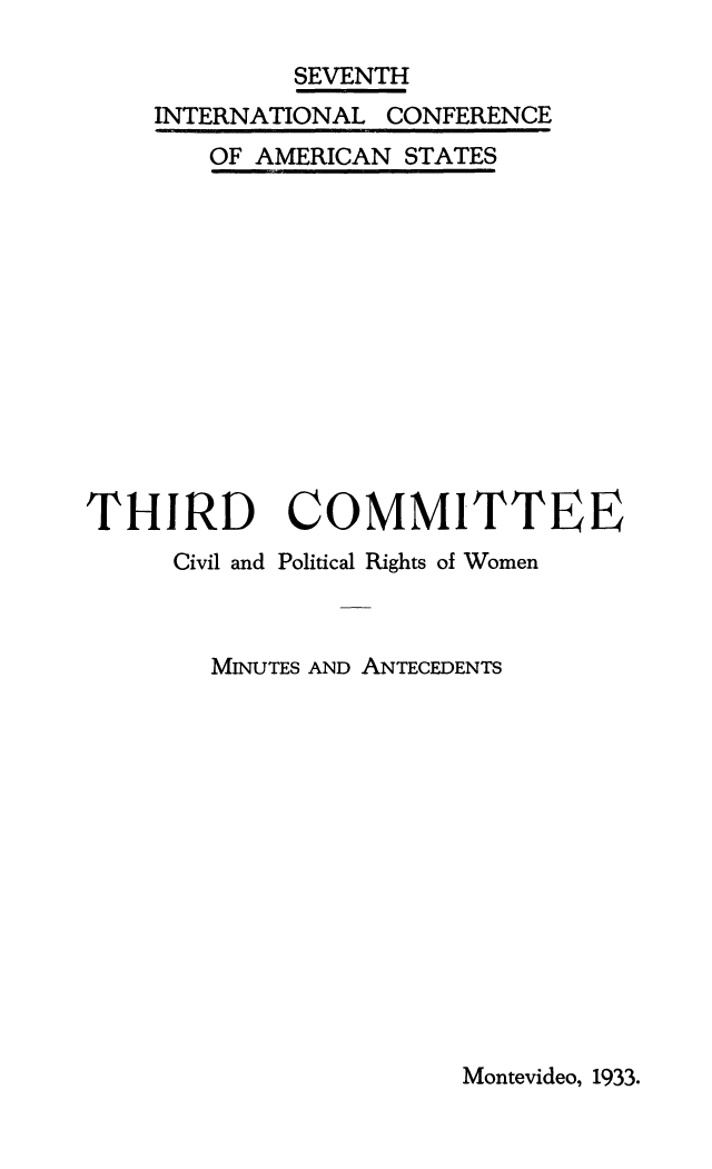 handle is hein.beal/minantwl0002 and id is 1 raw text is: SEVENTH
INTERNATIONAL CONFERENCE

OF AMERICAN

STATES

THIRD
Civil and

COMMITTEE
Political Rights of Women

MINUTES AND ANTECEDENTS

Montevideo, 1933.


