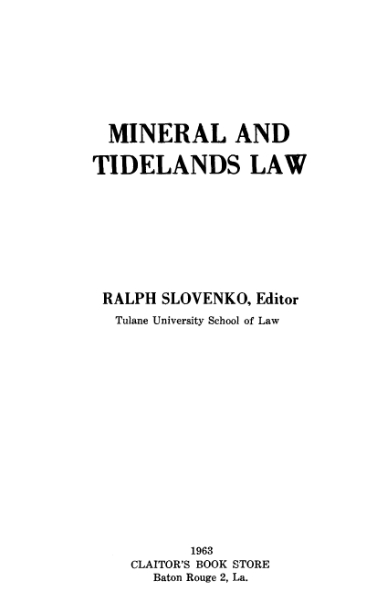 handle is hein.beal/minetidlw0001 and id is 1 raw text is: 









  MINERAL AND

TIDELANDS LAW










RALPH   SLOVENKO, Editor
  Tulane University School of Law


















           1963
    CLAITOR'S BOOK STORE
       Baton Rouge 2, La.


