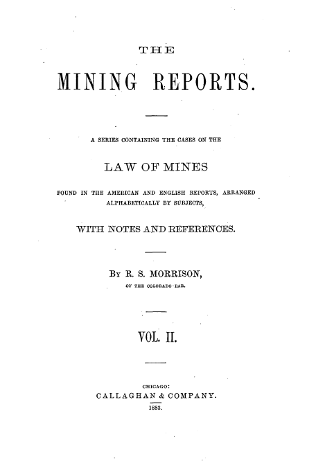 handle is hein.beal/minrepsc0002 and id is 1 raw text is: MINING REPORTS.
A SERIES CONTAINING THE CASES ON THE
LAW OF MINES
FOUND IN THE AMERICAN AND ENGLISH REPORTS, ARRANGED
ALPHABETICALLY BY SUBJECTS,
WITH NOTES AND REFERENCES.
By R. S. MORRISON,
OF THE COLORADO* BAR.
VOL. II.
CHICAGO:
CALLAGHAN & COMPANY.
1883.


