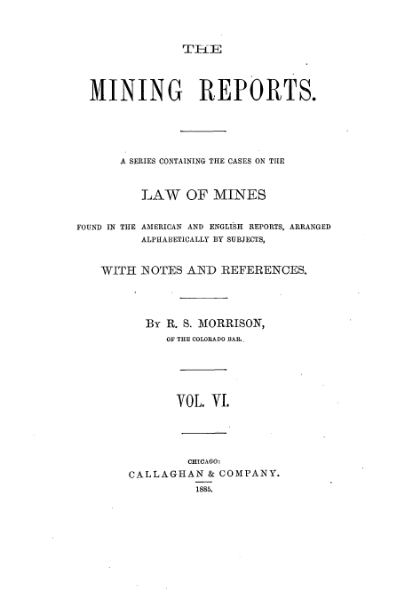 handle is hein.beal/minrepsc0006 and id is 1 raw text is: MINING REPORTS.
A SERIES CONTAINING THE CASES ON THE
LAW OF MINES
FOUND IN THE AMERICAN AND ENGLISH REPORTS, ARRANGED
ALPHABETICALLY BY SUBJECTS,
WITH NOTES AND REFERENCES.
By R. S. MORRISON,
OF THE COLORADO BAR.,

VOL. YI.
CHICAGO:
CALLAGHAN & COMPANY.
1885.


