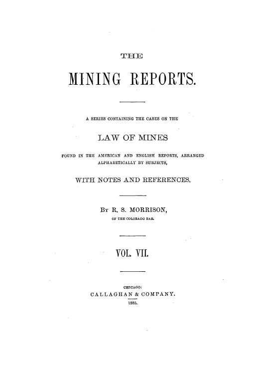 handle is hein.beal/minrepsc0007 and id is 1 raw text is: THE
MINING REPORTS.
A SERIES CONTAINING THE CASES ON THE
LAW OF MINES
FOUND IN THE AMERICAN AND ENGLISH REPORTS, ARRANGED
ALPHABETICALLY BY SUBJECTS,
WITH NOTES AND REFERENCES.
By R. S. MORRISON,
OF THE COLORADO BAI.
VOL. VII.
CHTCAGO:
CALLAGHAN & COMPANY.
1885.


