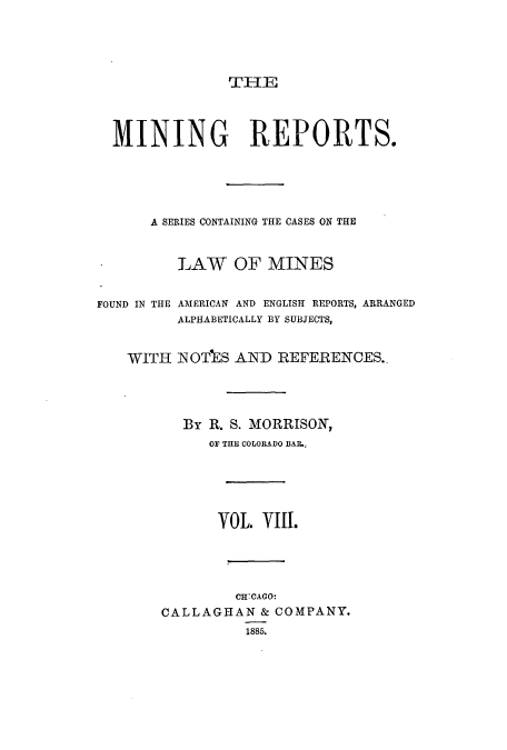 handle is hein.beal/minrepsc0008 and id is 1 raw text is: THE
MINING REPORTS.
A SERIES CONTAINING THE CASES ON THE
LAW OF MINES
FOUND IN THE AMERICAN AND ENGLISH REPORTS, ARRANGED
ALPHABETICALLY BY SUBJECTS,
WITH NOTES AND REFERENCES..
By R. S. MORRISON,
OF THE COLORADO BAR.,
VOL. VIII.
CHCAGO:
CALLAGHAN & COMPANY.
1885.


