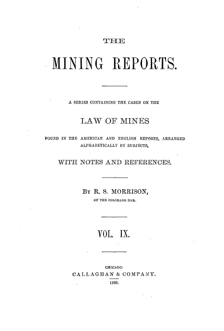 handle is hein.beal/minrepsc0009 and id is 1 raw text is: THE
MINING REPORTS.
A SERIES CONTAINING THE CASES ON THE
LAW OF MINES
FOUND IN THE .AMERICAN AND ENGLISH REPORTS, ARRANGED
ALPHABETICALLY BY SUBJECTS,
WITH NOTES AND REFERENCES.
By R. S. MORRISON,
OF THE COLORADO DAL.
VOL    IX.
CHICAGO:
CALLAGHAN & COMPANY.
1888.


