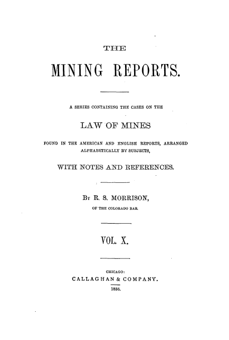 handle is hein.beal/minrepsc0010 and id is 1 raw text is: THIE
MINING REPORTS.
A SERIES CONTAINING THE CASES ON THE
LAW OF MINES
FOUND IN THE AMERICAN AND ENGLISH REPORTS, ARRANGED
ALPHABETICALLY BY SUBJECTS,
WITH NOTES AND REFERENCES.
By R. S. MORRISON,
OF THE COLORADO BAR.
VOL. X.
CHICAGO:
CALLAGHAN & COMPANY.
1886.


