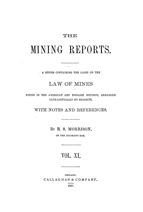 handle is hein.beal/minrepsc0011 and id is 1 raw text is: THE
MINING REPORTS.
A SERIES CONTAINING THE CASES ON THE
LAW OF MINES
FOUND IN THE AMERICAN AND ENGLISH REPORTS, ARRANGED
ALPHABETICALLY BY SUBJECTS,
WITH NOTES AND REFERENCES.
By R. S. MORRISON,
OF THE COLORADO BAR.
VOL. .XI.
CHICAGO:
CALLAGHAN& COMPANY.
1887.


