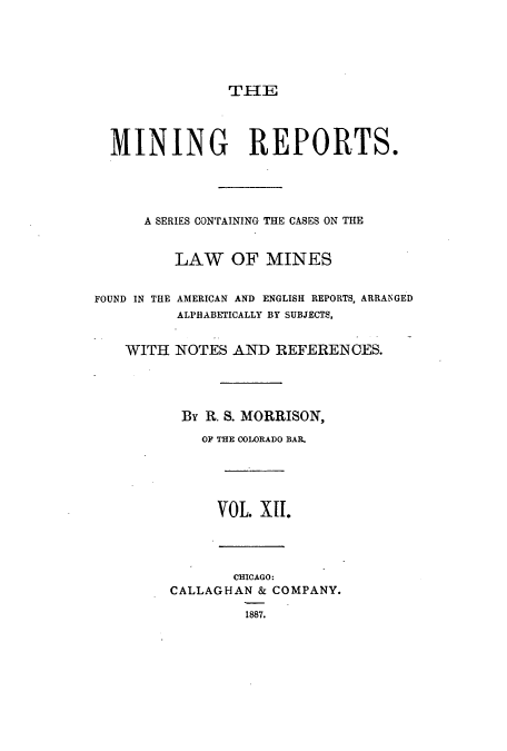 handle is hein.beal/minrepsc0012 and id is 1 raw text is: THE

MINING REPORTS.
A SERIES CONTAINING THE CASES ON THE
LAW OF MINES
FOUND IN THE AMERICAN AND ENGLISH REPORTS, ARRANGED
ALPHABETICALLY BY SUBJECTS,
WITH NOTES AND REFERENCES.
By R. S. MORRISON,
OF THE COLORADO BAR.
VOL. XII.
CHICAGO:
CALLAGHAN & COMPANY.
1887.


