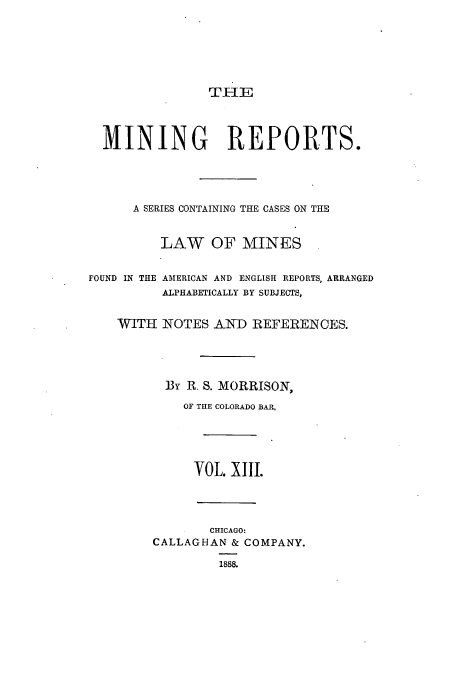 handle is hein.beal/minrepsc0013 and id is 1 raw text is: TIIE

MINING REPORTS.
A SERIES CONTAINING THE CASES ON THE
LAW OF MINES
FOUND IN THE AMERICAN AND ENGLISH REPORTS, ARRANGED
ALPHABETICALLY BY SUBJECTS,
WITH NOTES AND REFERENCES.
By R. S. MORRISON,
OF THE COLORADO BAR,
VOL. XIII.
CHICAGO:
CALLAGHAN & COMPANY.
1888.


