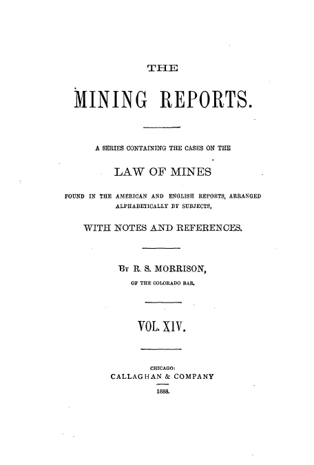 handle is hein.beal/minrepsc0014 and id is 1 raw text is: TI-IE

MINING REPORTS.
A SERIES CONTAINING THE CASES ON THE
LAW OF MINES
FOUND IN THE AMERICAN AND ENGLISH REPORTS, ARRANGED
ALPHABETICALLY BY SUBJECTS,
WITH NOTES AND REFERENCES.
BY R. S. MORRISON,
OF THE COLORADO BAR,

VOL. XIV.
CHICAGO:
CALLAGHAN & COMPANY
1888.


