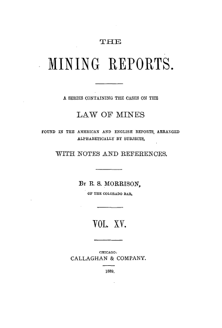 handle is hein.beal/minrepsc0015 and id is 1 raw text is: THE
MINING REPORTS.
A SERIES CONTAINING THE CASES ON THE
LAW OF MINES
FOUND IN THE AMERICAN AND ENGLISH REPORTS, ARRANGED
ALPHABETICALLY BY SUBJECTS,
WITH NOTES AND REFERENCES.
By R. S. MORRISON,
OF THE COLORADO BAR,
OL. XV.
CMCAGO:
CALLAGHAN & COMPANY.
1889.


