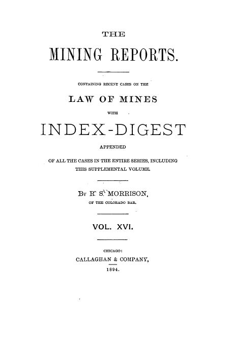 handle is hein.beal/minrepsc0016 and id is 1 raw text is: TIlE

MINING REPORTS.
CONTAINING RECENT CASES ON THE
LAW OF MINES
WITH
INDEX-DIGEST
APPENDED
OF ALL THE CASES IN THE ENTIRE SERIES, INCLUDING
THIS SUPPLEMENTAL VOLUME.
By RC S MORRISON,
OF THE COLORADO BAR.
VOL. XVI.
CHICAGO:
CALLAGHAN & COMPANY,
1894.


