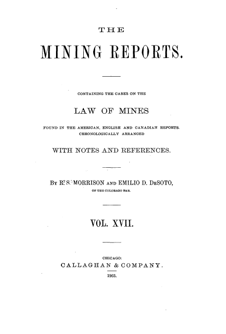 handle is hein.beal/minrepsc0017 and id is 1 raw text is: THE
MINING REPORTS.
CONTAINING THE CASES ON THE
LAW OF MINES
FOUND IN THE AMERICAN, ENGLISH AND CANADIAN REPORTS.
CHRONOLOGICALLY ARRANGED
WITH NOTES AND REFERENCES.
By R? S -MORRISON AND EMILIO D. DESOTO,
OF THE COLORADO BAR.
VOL. XVII.
CHICAGO:
CALLAGHAN & COMPANY.
1903.


