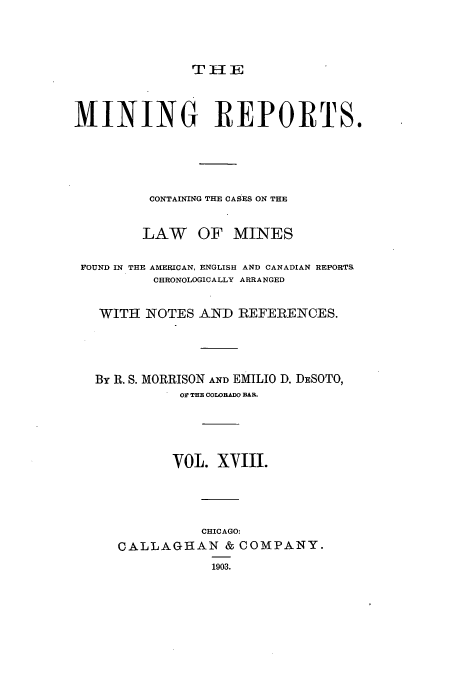 handle is hein.beal/minrepsc0018 and id is 1 raw text is: THI E
MINING REPORTS.
CONTAINING THE CASES ON THE
LAW OF MINES
FOUND IN THE AMERICAN, ENGLISH AND CANADIAN REPORTS.
CHRONOLOGICALLY ARRANGED
WITH NOTES AND REFERENCES.
By R. S. MORRISON AND EMILIO D. DESOTO,
01 THE COLOBADO BAR.
VOL. XVIII.
CHICAGO:
CALLAGHAN & COMPANY.
1903.


