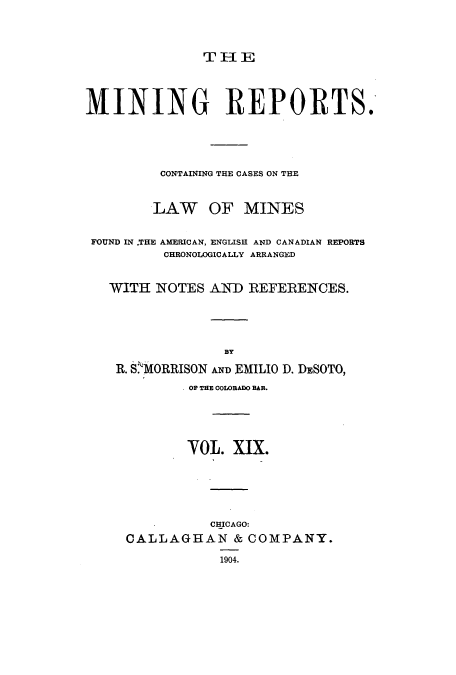 handle is hein.beal/minrepsc0019 and id is 1 raw text is: THE

MINING REPORTS.
CONTAINING THE CASES ON THE
LAW OF MINES
FOUND IN .THE AMERICAN, ENGLISH AND CANADIAN REPORTS
CHRONOLOGICALLY ARRANGED
WITH NOTES AND REFERENCES.
BY
R. S.MORRISON ND EMILIO D. DESOTO,
OF THE COIRADO BAR.
VOL. XIX.
CHICAGO:
CALLAGHAN & COMPANY.
1904.



