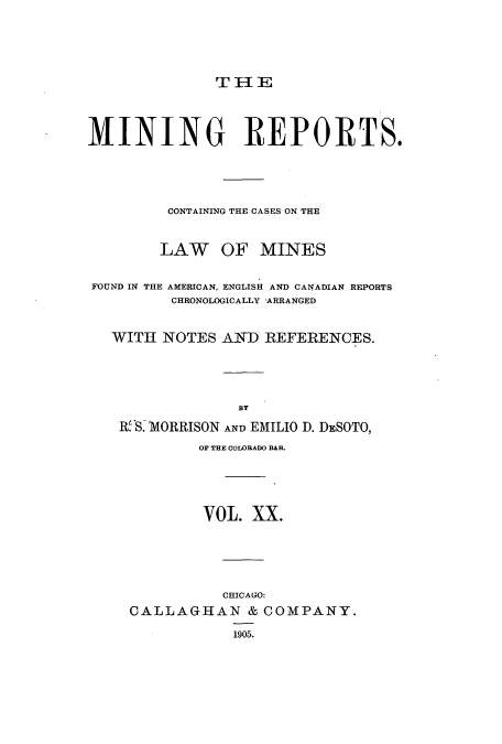 handle is hein.beal/minrepsc0020 and id is 1 raw text is: T II E

MINING REPORTS.
CONTAINING THE CASES ON THE
LAW OF MINES
FOUND IN THE AMERICAN, ENGLISH AND CANADIAN REPORTS
CHRONOLOGICALLY ARRANGED
WITH NOTES AND REFERENCES.
BY
R S.1MORRISON AND EMILIO D. DESOTO,
OF THE COLORADO BAR.
VOL. XX.
CHICAGO:
CALLAGHAN & COMPANY.
1905.


