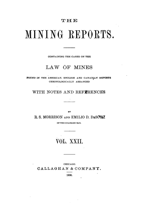 handle is hein.beal/minrepsc0022 and id is 1 raw text is: TH a E
MINING REPORTS.
CONTAINING THE CASES ON THE
LAW OF MINES
FOUND IN THE AMERICAN, ENGLISH AND CANADIAN REPORTS
CHRONOLOGICALLY ARRANGED
WITH NOTES AND REFXRENCES.
BY
R. S. MORRISON AND EMILIO D. DESOa
OF THE COLORADO BAR.
VOL. XXII.
CHICAGO:
CALLAGHAN & COMPANY.
1906.


